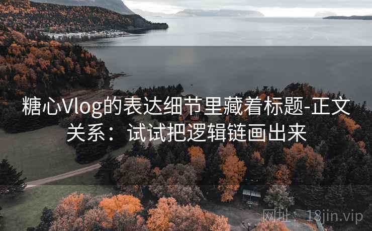 糖心Vlog的表达细节里藏着标题-正文关系：试试把逻辑链画出来  第2张