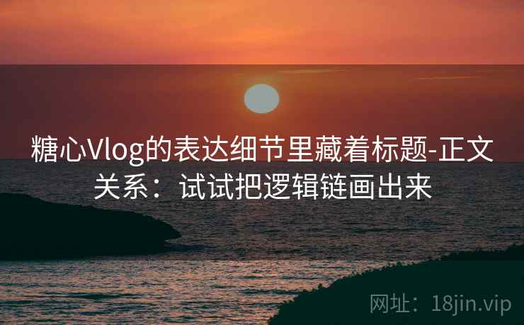 糖心Vlog的表达细节里藏着标题-正文关系：试试把逻辑链画出来