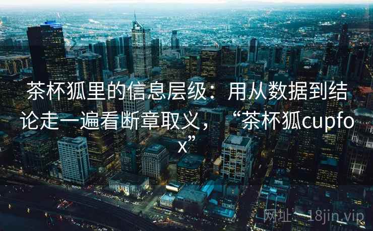 茶杯狐里的信息层级：用从数据到结论走一遍看断章取义，“茶杯狐cupfox”