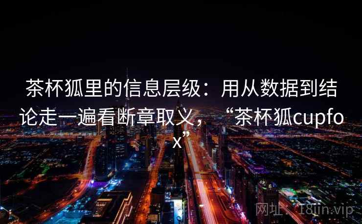茶杯狐里的信息层级：用从数据到结论走一遍看断章取义，“茶杯狐cupfox”  第2张